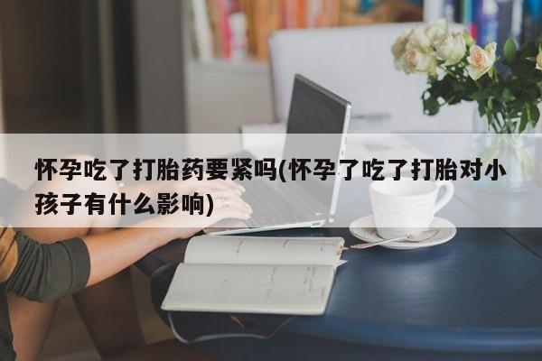 打胎药货到付款怀孕吃了打胎药要紧吗(怀孕了吃了打胎对小孩子有什么影响)
