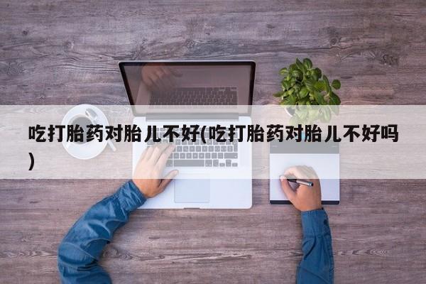 打胎药货到付款吃打胎药对胎儿不好(吃打胎药对胎儿不好吗)