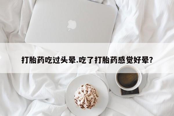打胎药货到付款打胎药吃过头晕.吃了打胎药感觉好晕？