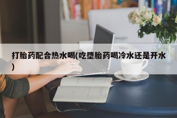 打胎药货到付款打胎药配合热水喝(吃堕胎药喝冷水还是开水)