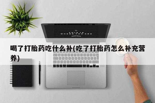 打胎药货到付款喝了打胎药吃什么补(吃了打胎药怎么补充营养)