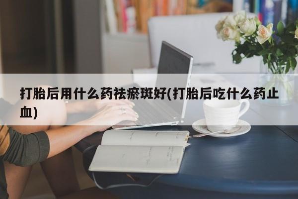 打胎药货到付款打胎后用什么药祛瘀斑好(打胎后吃什么药止血)