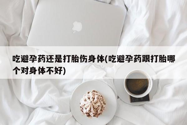 打胎药货到付款吃避孕药还是打胎伤身体(吃避孕药跟打胎哪个对身体不好)