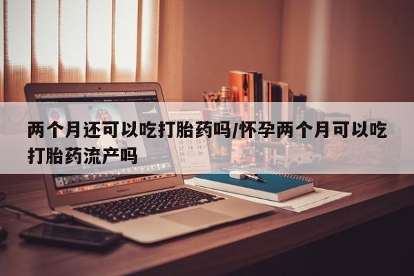 打胎药货到付款两个月还可以吃打胎药吗/怀孕两个月可以吃打胎药流产吗