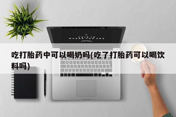 打胎药货到付款吃打胎药中可以喝奶吗(吃了打胎药可以喝饮料吗)