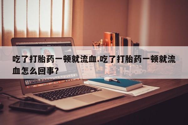 打胎药货到付款吃了打胎药一顿就流血.吃了打胎药一顿就流血怎么回事？