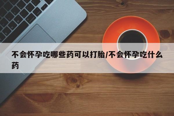 打胎药货到付款不会怀孕吃哪些药可以打胎/不会怀孕吃什么药