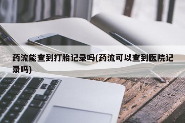 打胎药货到付款药流能查到打胎记录吗(药流可以查到医院记录吗)
