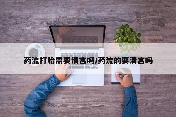 打胎药货到付款药流打胎需要清宫吗/药流的要清宫吗