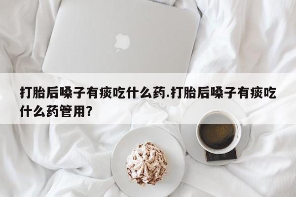 打胎药货到付款打胎后嗓子有痰吃什么药.打胎后嗓子有痰吃什么药管用？