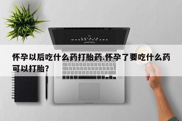 打胎药货到付款怀孕以后吃什么药打胎药.怀孕了要吃什么药可以打胎？
