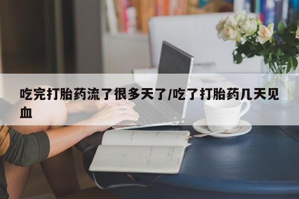 打胎药货到付款吃完打胎药流了很多天了/吃了打胎药几天见血