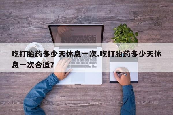 打胎药货到付款吃打胎药多少天休息一次.吃打胎药多少天休息一次合适？