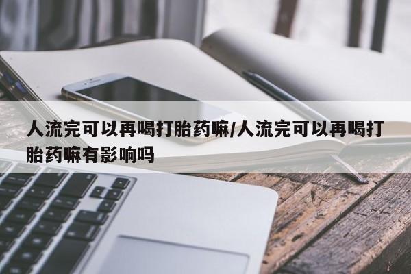 打胎药货到付款人流完可以再喝打胎药嘛/人流完可以再喝打胎药嘛有影响吗