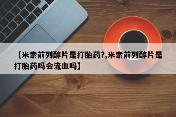 打胎药货到付款【米索前列醇片是打胎药?,米索前列醇片是打胎药吗会流血吗】