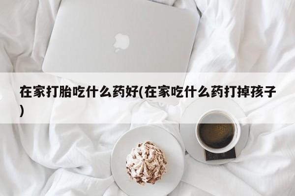 打胎药货到付款在家打胎吃什么药好(在家吃什么药打掉孩子)