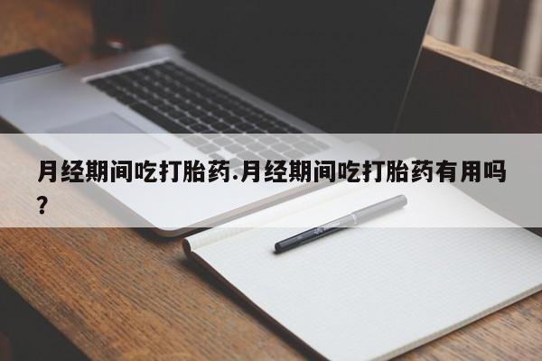 打胎药货到付款月经期间吃打胎药.月经期间吃打胎药有用吗？