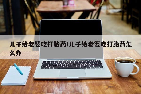 打胎药货到付款儿子给老婆吃打胎药/儿子给老婆吃打胎药怎么办