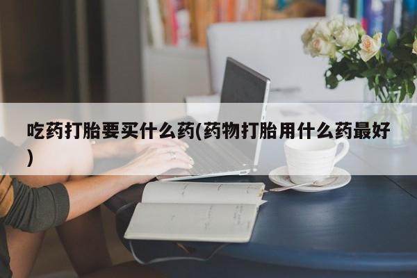 打胎药货到付款吃药打胎要买什么药(药物打胎用什么药最好)