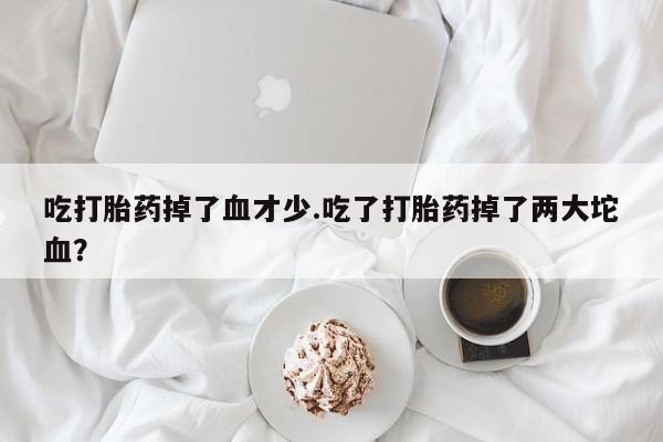 打胎药货到付款吃打胎药掉了血才少.吃了打胎药掉了两大坨血？