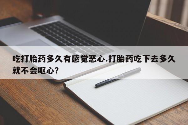 打胎药货到付款吃打胎药多久有感觉恶心.打胎药吃下去多久就不会呕心？