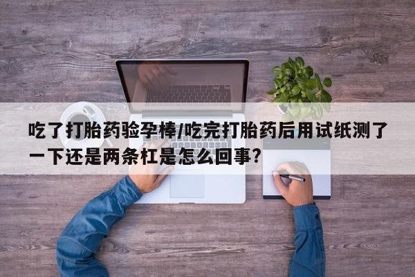 打胎药货到付款吃了打胎药验孕棒/吃完打胎药后用试纸测了一下还是两条杠是怎么回事?