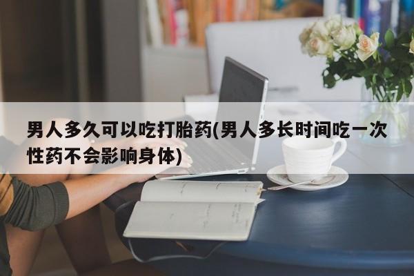 打胎药货到付款男人多久可以吃打胎药(男人多长时间吃一次性药不会影响身体)