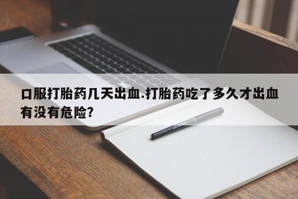 打胎药货到付款口服打胎药几天出血.打胎药吃了多久才出血有没有危险？