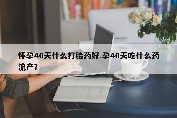 打胎药货到付款怀孕40天什么打胎药好.孕40天吃什么药流产？
