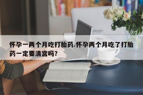 打胎药货到付款怀孕一两个月吃打胎药.怀孕两个月吃了打胎药一定要清宫吗？