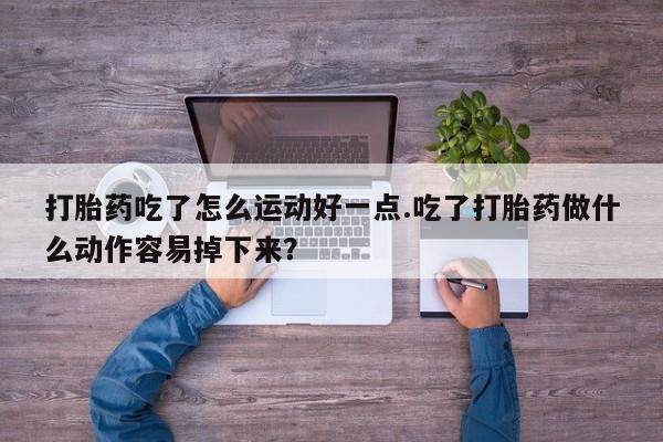 打胎药货到付款打胎药吃了怎么运动好一点.吃了打胎药做什么动作容易掉下来？