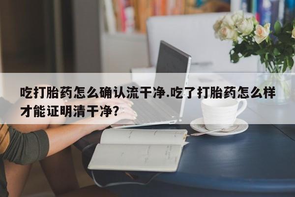 打胎药货到付款吃打胎药怎么确认流干净.吃了打胎药怎么样才能证明清干净？
