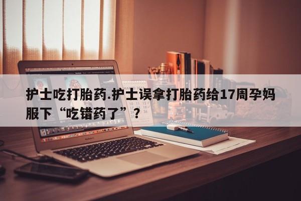 打胎药货到付款护士吃打胎药.护士误拿打胎药给17周孕妈服下“吃错药了”？