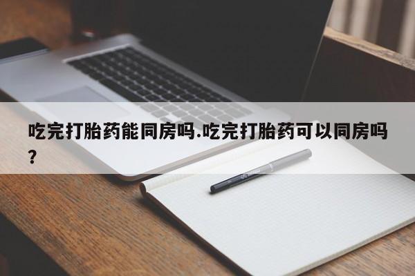 打胎药货到付款吃完打胎药能同房吗.吃完打胎药可以同房吗？