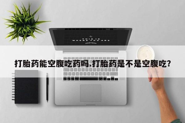 打胎药货到付款打胎药能空腹吃药吗.打胎药是不是空腹吃？