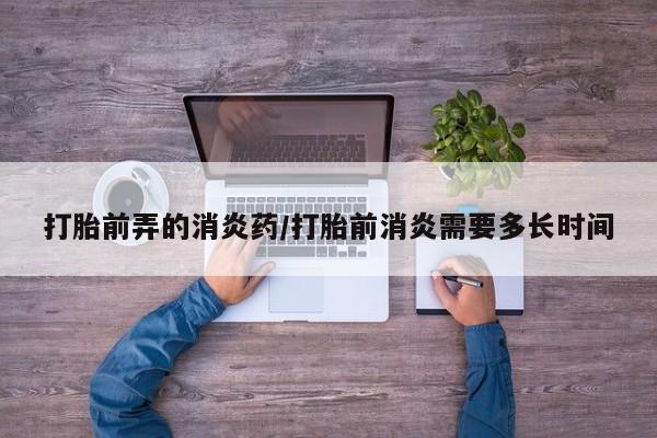 打胎药货到付款打胎前弄的消炎药/打胎前消炎需要多长时间