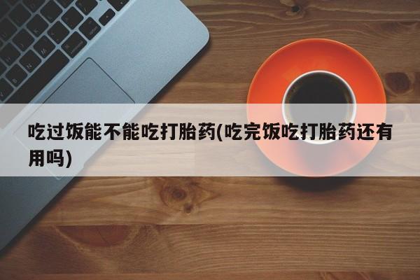 打胎药货到付款吃过饭能不能吃打胎药(吃完饭吃打胎药还有用吗)