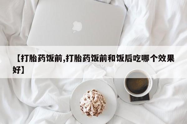 打胎药货到付款【打胎药饭前,打胎药饭前和饭后吃哪个效果好】