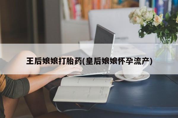打胎药货到付款王后娘娘打胎药(皇后娘娘怀孕流产)