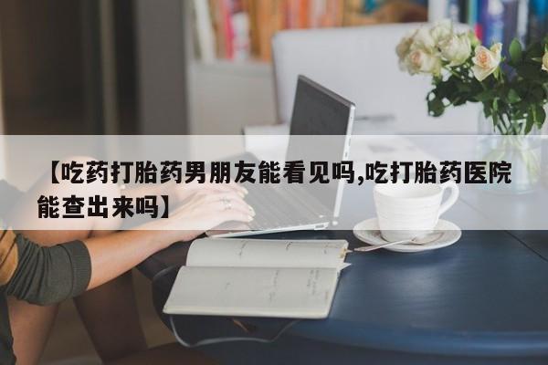 打胎药货到付款【吃药打胎药男朋友能看见吗,吃打胎药医院能查出来吗】