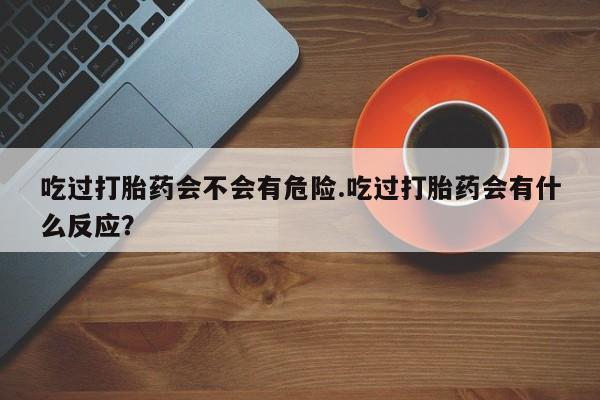 打胎药货到付款吃过打胎药会不会有危险.吃过打胎药会有什么反应？