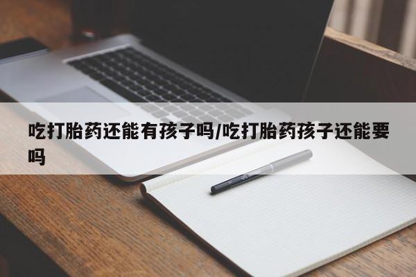 打胎药货到付款吃打胎药还能有孩子吗/吃打胎药孩子还能要吗
