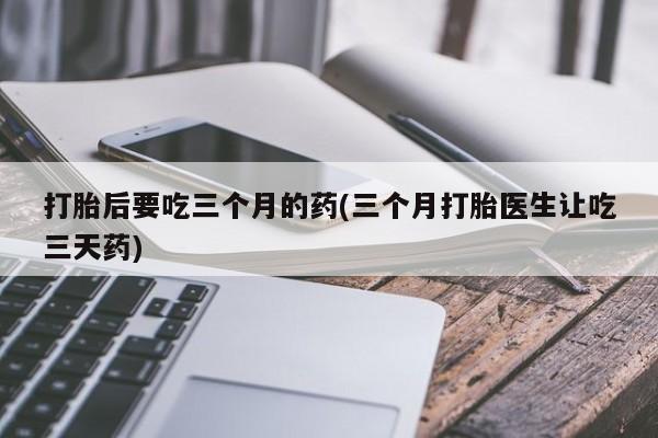 打胎药货到付款打胎后要吃三个月的药(三个月打胎医生让吃三天药)