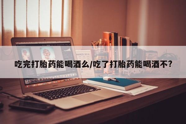 打胎药货到付款吃完打胎药能喝酒么/吃了打胎药能喝酒不?