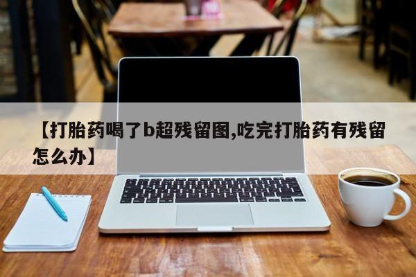 打胎药货到付款【打胎药喝了b超残留图,吃完打胎药有残留怎么办】