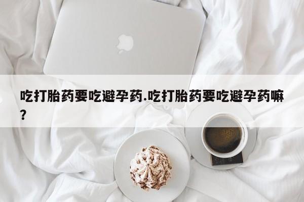 打胎药货到付款吃打胎药要吃避孕药.吃打胎药要吃避孕药嘛？
