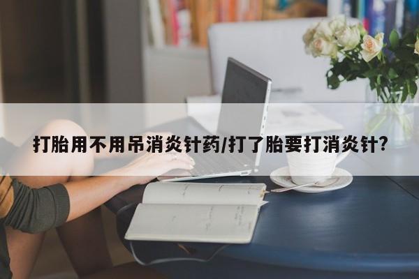 打胎药货到付款打胎用不用吊消炎针药/打了胎要打消炎针?