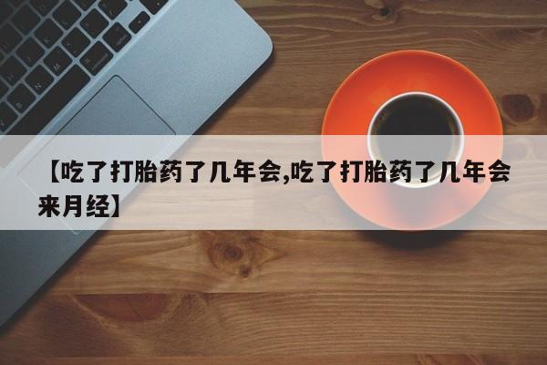 打胎药货到付款【吃了打胎药了几年会,吃了打胎药了几年会来月经】