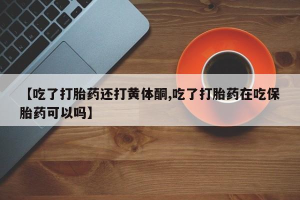 打胎药货到付款【吃了打胎药还打黄体酮,吃了打胎药在吃保胎药可以吗】