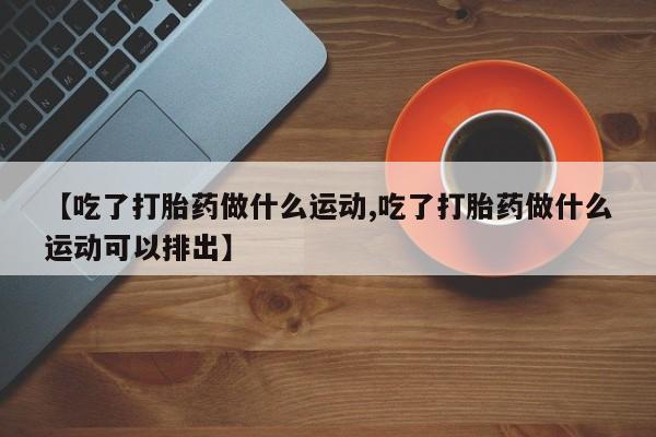 打胎药货到付款【吃了打胎药做什么运动,吃了打胎药做什么运动可以排出】